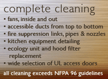 Complete Cleaning - Fans, inside and out; Accessible ducts from top to bottom; fire suppression links, pipes and nozzles; Kitchen equipment detailing; Ecology unit and hood filter replacement; Wide selection of UL access doors; ALL CLEANING EXCEEDS NFPA 96 GUIDELINES